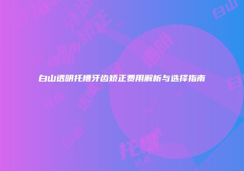 白山透明托槽牙齿矫正费用解析与选择指南