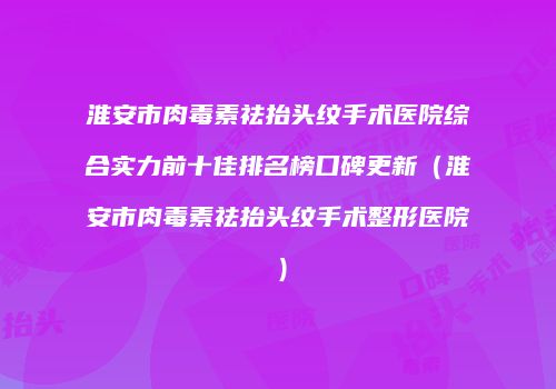 淮安市肉毒素祛抬头纹手术医院综合实力前十佳排名榜口碑更新（淮安市肉毒素祛抬头纹手术整形医院）