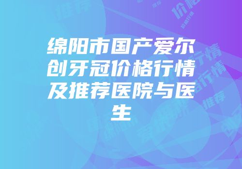 绵阳市国产爱尔创牙冠价格行情及推荐医院与医生