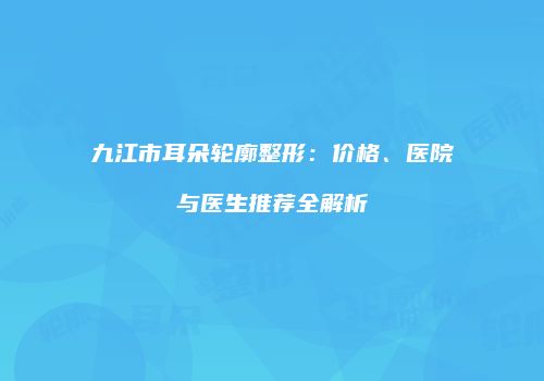 九江市耳朵轮廓整形：价格、医院与医生推荐全解析