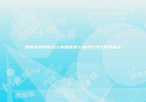 贵阳市唇腭裂成人修复医院十强排行榜及特色解析