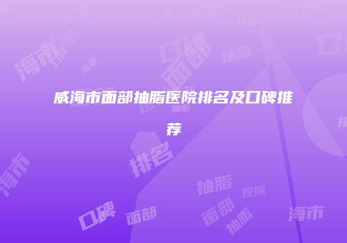 威海市面部抽脂医院排名及口碑推荐