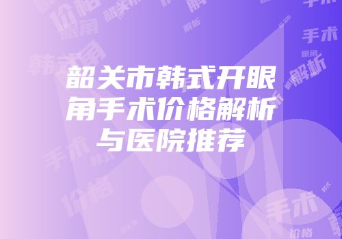 韶关市韩式开眼角手术价格解析与医院推荐
