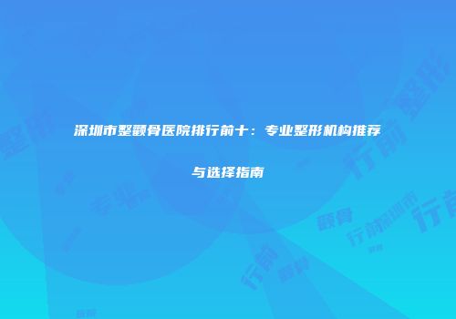 深圳市整颧骨医院排行前十：专业整形机构推荐与选择指南