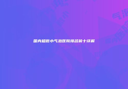 国内超微小气泡医院排名前十详解