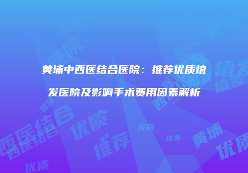 黄埔中西医结合医院：推荐优质植发医院及影响手术费用因素解析