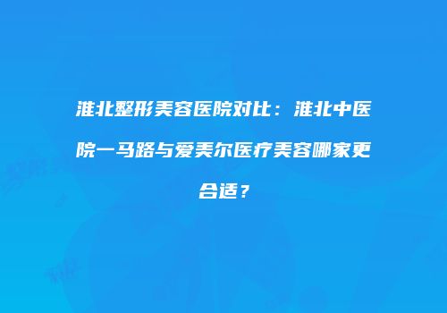 淮北整形美容医院对比：淮北中医院一马路与爱美尔医疗美容哪家更合适？