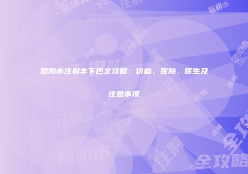 邵阳市注射丰下巴全攻略：价格、医院、医生及注意事项