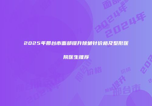 2025年邢台市面部提升除皱针价格及整形医院医生推荐