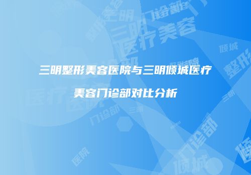 三明整形美容医院与三明倾城医疗美容门诊部对比分析