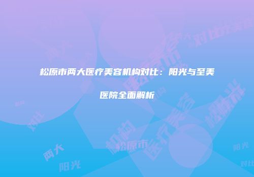 松原市两大医疗美容机构对比：阳光与至美医院全面解析