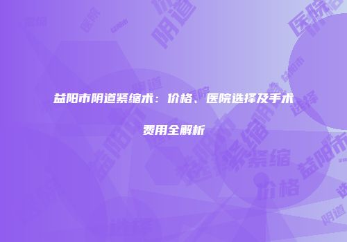 益阳市阴道紧缩术：价格、医院选择及手术费用全解析