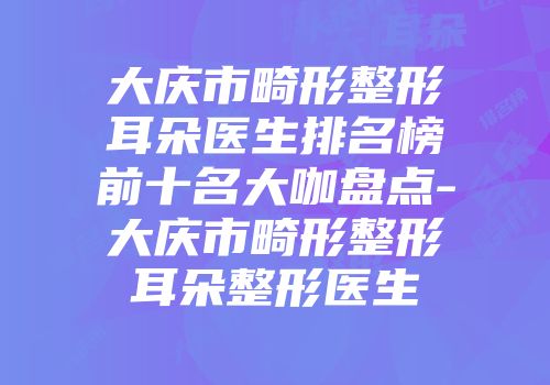 大庆市畸形整形耳朵医生排名榜前十名大咖盘点-大庆市畸形整形耳朵整形医生