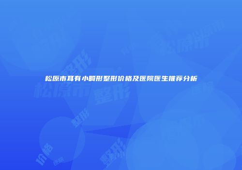 松原市耳有小畸形整形价格及医院医生推荐分析