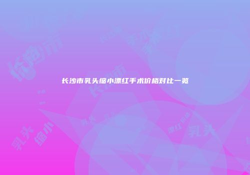 长沙市乳头缩小漂红手术价格对比一览