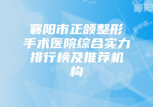襄阳市正颌整形手术医院综合实力排行榜及推荐机构