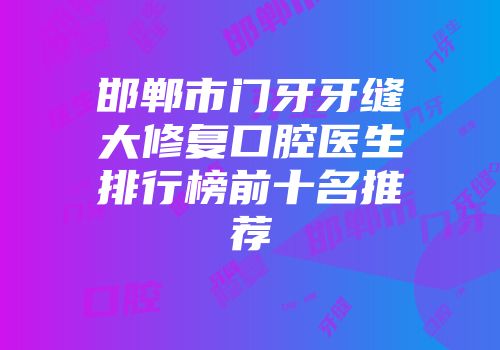 邯郸市门牙牙缝大修复口腔医生排行榜前十名推荐