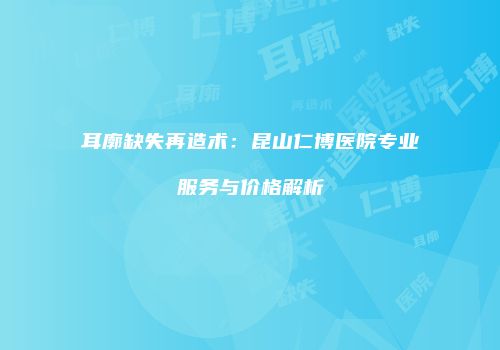 耳廓缺失再造术：昆山仁博医院专业服务与价格解析