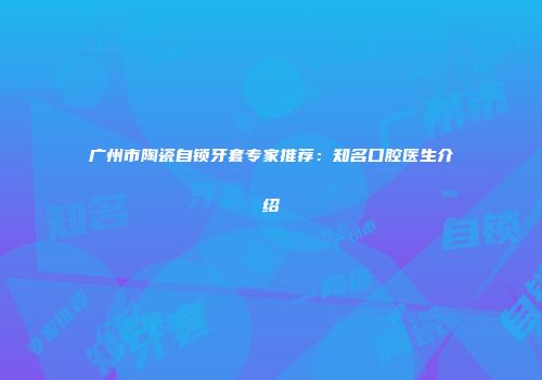 广州市陶瓷自锁牙套专家推荐：知名口腔医生介绍