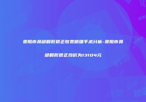 贵阳市鼻部畸形矫正收费明细手术分析-贵阳市鼻部畸形矫正均价为13104元
