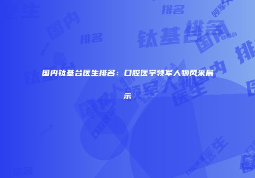 国内钛基台医生排名：口腔医学领军人物风采展示