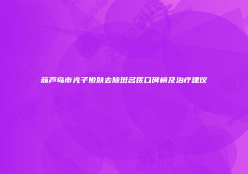 葫芦岛市光子嫩肤去除斑名医口碑榜及治疗建议
