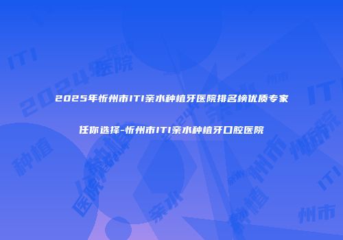 2025年忻州市ITI亲水种植牙医院排名榜优质专家任你选择-忻州市ITI亲水种植牙口腔医院