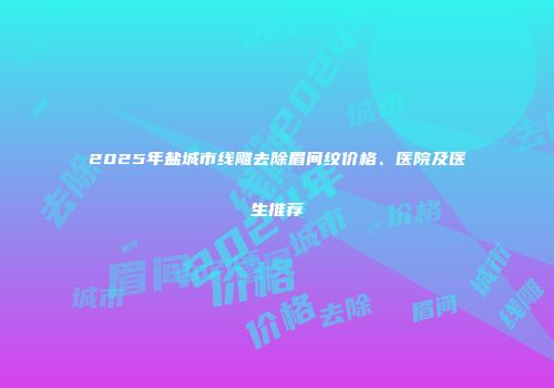 2025年盐城市线雕去除眉间纹价格、医院及医生推荐