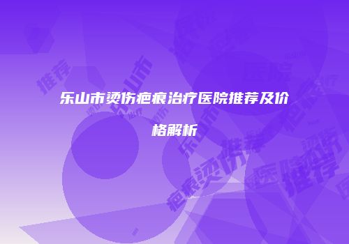 乐山市烫伤疤痕治疗医院推荐及价格解析