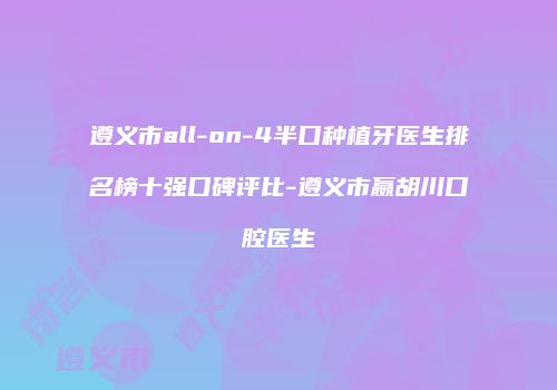 遵义市all-on-4半口种植牙医生排名榜十强口碑评比-遵义市嬴胡川口腔医生