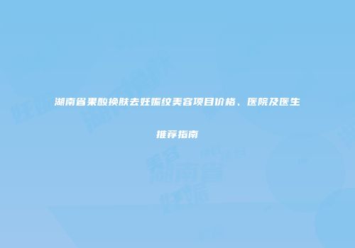 湖南省果酸换肤去妊娠纹美容项目价格、医院及医生推荐指南