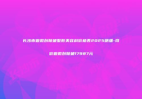 长沙市做微创除皱整形美容科价格表2025明细-均价做微创除皱17987元