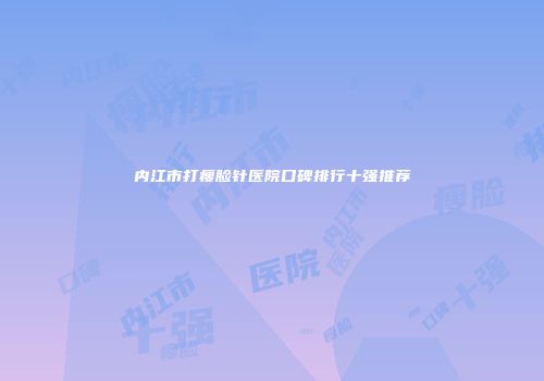 内江市打瘦脸针医院口碑排行十强推荐
