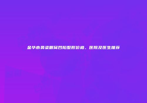 金华市鼻梁眼窝凹陷整形价格、医院及医生推荐