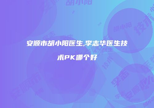 安顺市胡小阳医生,李志华医生技术PK哪个好