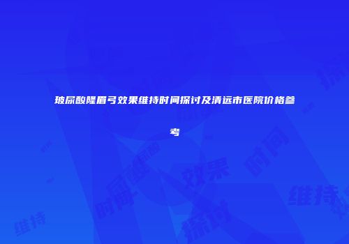 玻尿酸隆眉弓效果维持时间探讨及清远市医院价格参考