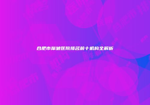 合肥市摩皱医院排名前十机构全解析