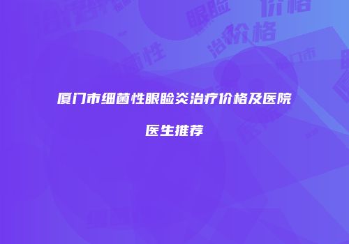 厦门市细菌性眼睑炎治疗价格及医院医生推荐