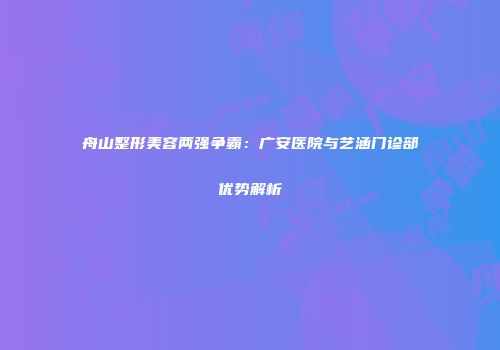 舟山整形美容两强争霸：广安医院与艺涵门诊部优势解析