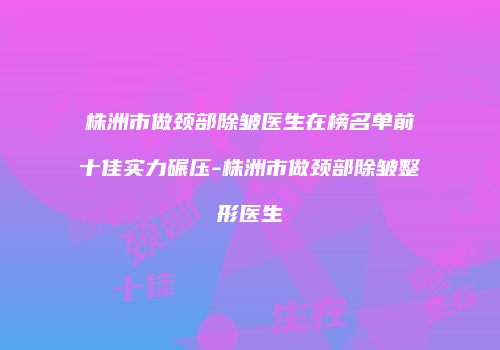株洲市做颈部除皱医生在榜名单前十佳实力碾压-株洲市做颈部除皱整形医生