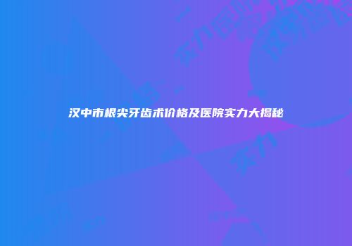 汉中市根尖牙齿术价格及医院实力大揭秘