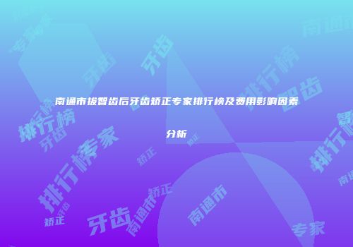 南通市拔智齿后牙齿矫正专家排行榜及费用影响因素分析