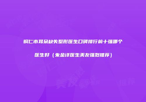 铜仁市耳朵缺失整形医生口碑排行前十强哪个医生好（朱金详医生美友强烈推荐）