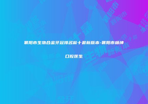 襄阳市生物合金牙冠排名前十最新版本-襄阳市杨坤口腔医生