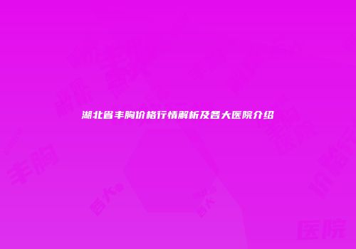 湖北省丰胸价格行情解析及各大医院介绍