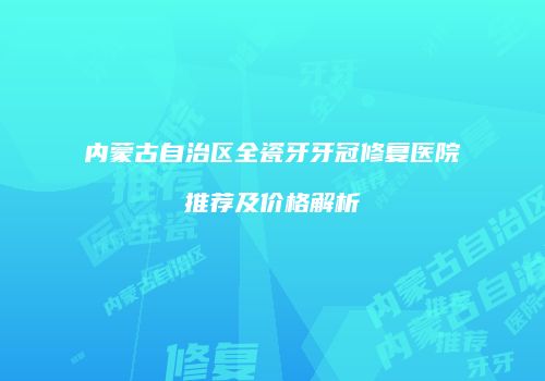 内蒙古自治区全瓷牙牙冠修复医院推荐及价格解析