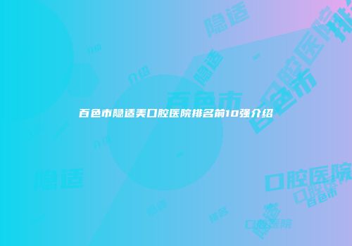 百色市隐适美口腔医院排名前10强介绍