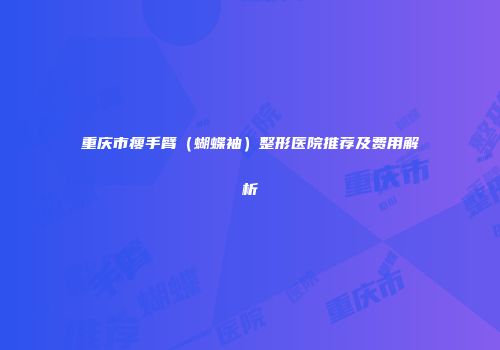 重庆市瘦手臂（蝴蝶袖）整形医院推荐及费用解析