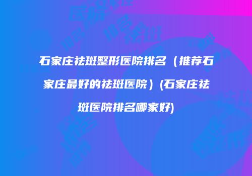 石家庄祛斑整形医院排名（推荐石家庄最好的祛斑医院）(石家庄祛斑医院排名哪家好)