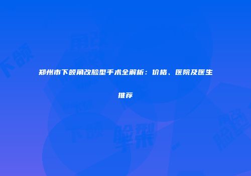 郑州市下颌角改脸型手术全解析：价格、医院及医生推荐